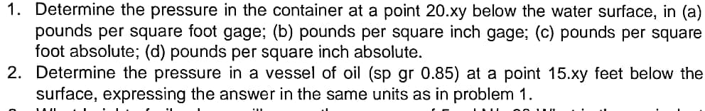 1. Determine the pressure in the container at a point 20.xy below the water surface, in (a)
pounds per square foot gage; (b) pounds per square inch gage; (c) pounds per square
foot absolute; (d) pounds per square inch absolute.
2. Determine the pressure in a vessel of oil (sp gr 0.85) at a point 15.xy feet below the
surface, expressing the answer in the same units as in problem 1.
