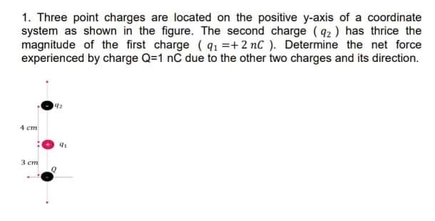 1. Three point charges are located on the positive y-axis of a coordinate
system as shown in the figure. The second charge (92) has thrice the
magnitude of the first charge (91 =+2 nC ). Determine the net force
experienced by charge Q=1 nC due to the other two charges and its direction.
4 cm
3 em
