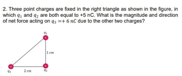 2. Three point charges are fixed in the right triangle as shown in the figure, in
which q, and q2 are both equal to +5 nC. What is the magnitude and direction
of net force acting on q3 =+ 6 nC due to the other two charges?
1 cm
2 cm
