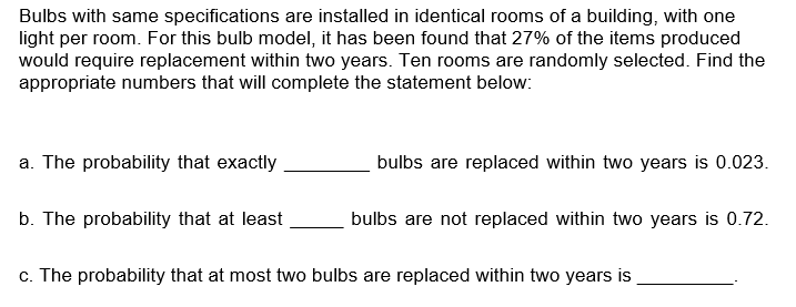 Bulbs with same specifications are installed in identical rooms of a building, with one
light per room. For this bulb model, it has been found that 27% of the items produced
would require replacement within two years. Ten rooms are randomly selected. Find the
appropriate numbers that will complete the statement below:
a. The probability that exactly
bulbs are replaced within two years is 0.023.
b. The probability that at least
bulbs are not replaced within two years is 0.72.
c. The probability that at most two bulbs are replaced within two years is

