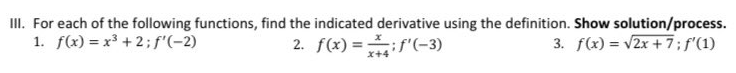 III. For each of the following functions, find the indicated derivative using the definition. Show solution/process.
2. f(x) =if"(-3)
1. f(x) = x³ + 2; f'(-2)
3. f(x) = v2x + 7;f'(1)
x+4
