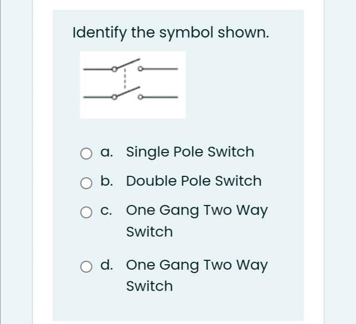 Identify the symbol shown.
O a. Single Pole Switch
b. Double Pole Switch
c. One Gang Two Way
Switch
O d. One Gang Two Way
Switch
