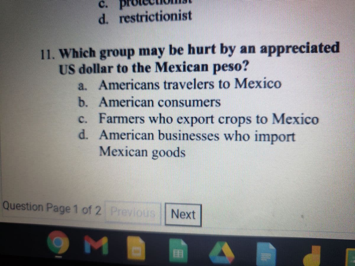 C.
d. restrictionist
11. Which group may be hurt by an appreciated
US dollar to the Mexican peso?
a. Americans travelers to MexICO
b. American consumers
C.
Farmers who export crops to MeXICO
d. American businesses who import
Mexican goods
Question Page 1 of 2 Previous Next
