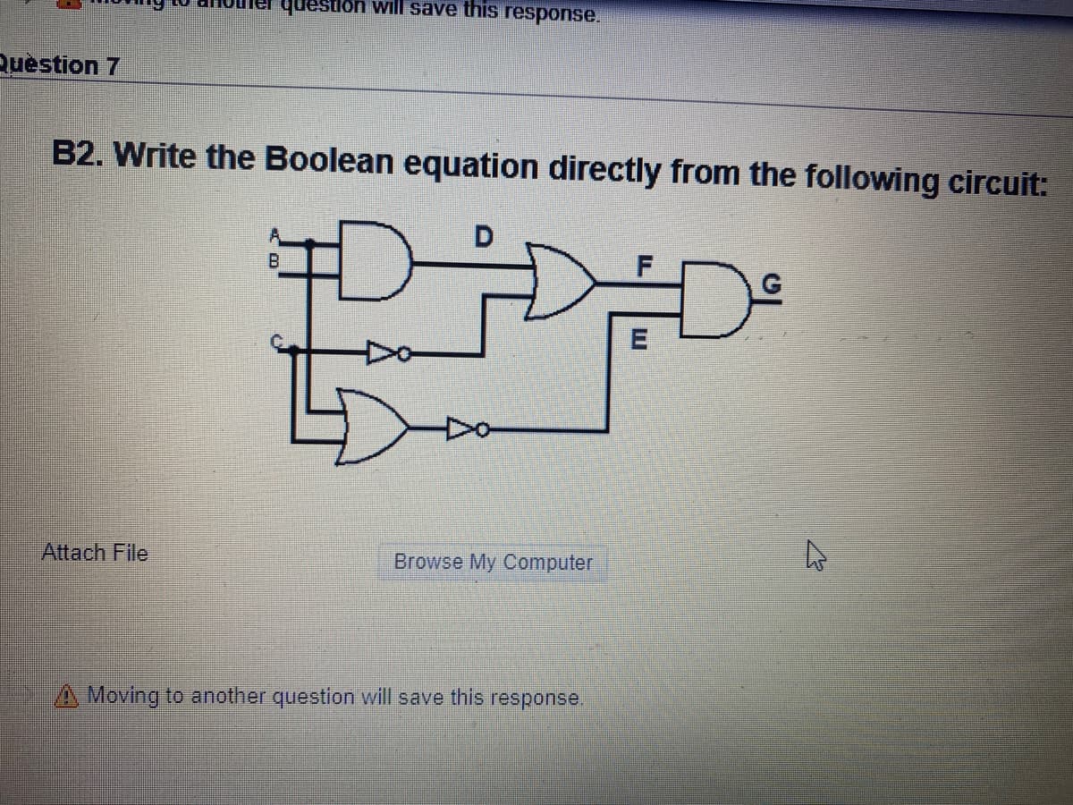 question will save this response.
Ruestion 7
B2. Write the Boolean equation directly from the following circuit:
B.
Attach File
Browse My Computer
A Moving to another question will save this response.
