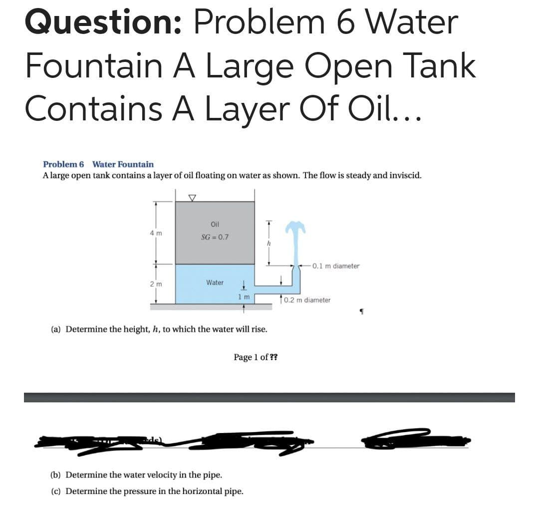 Question: Problem 6 Water
Fountain A Large Open Tank
Contains A Layer Of Oil...
Problem 6 Water Fountain
A large open tank contains a layer of oil floating on water as shown. The flow is steady and inviscid.
Oil
4 m
SG=0.7
-0.1 m diameter
2 m
Water
1
1m
(a) Determine the height, h, to which the water will rise.
Page 1 of ??
(b) Determine the water velocity in the pipe.
(c) Determine the pressure in the horizontal pipe.
10.2 m diameter