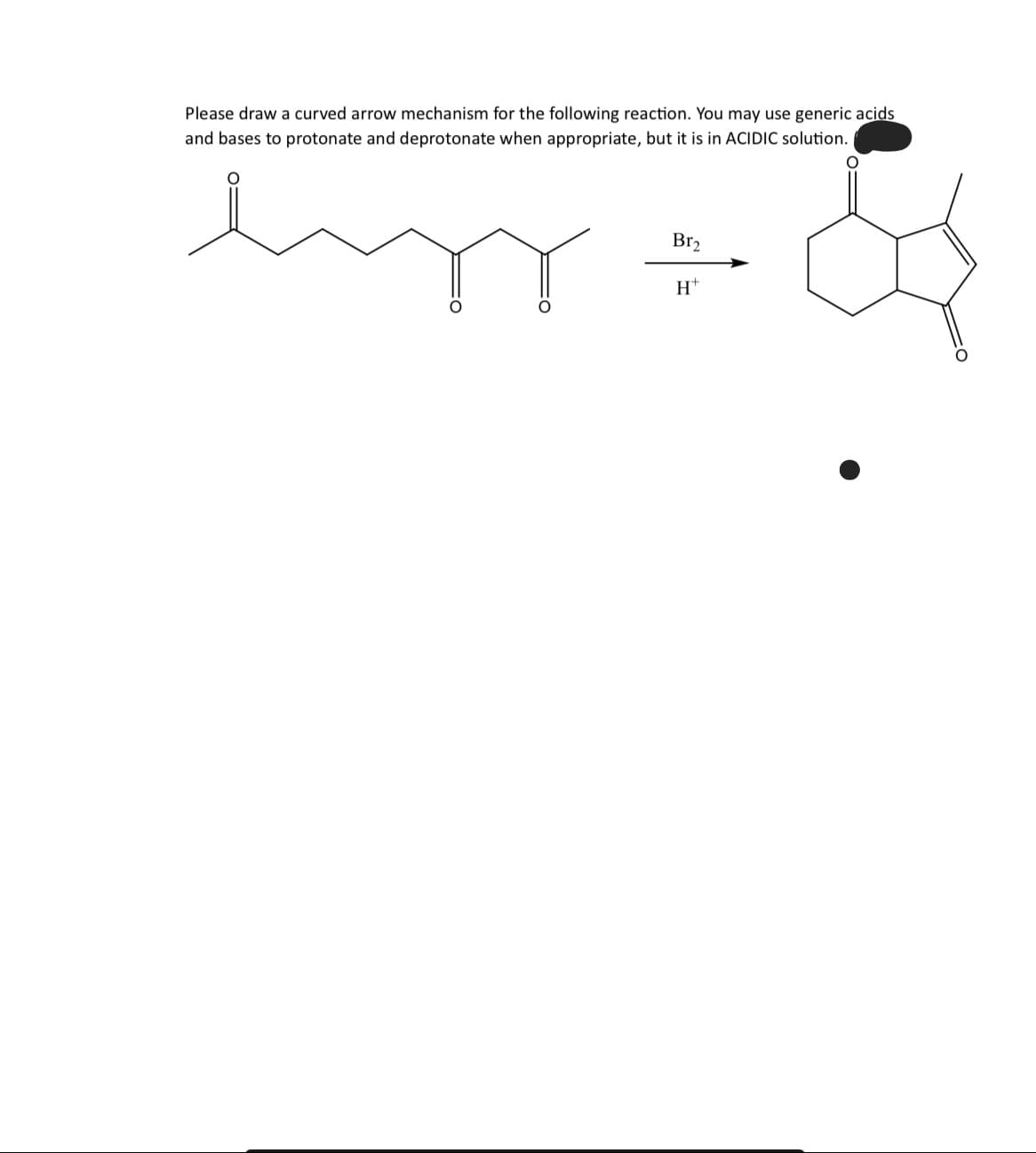 Please draw a curved arrow mechanism for the following reaction. You may use generic acids
and bases to protonate and deprotonate when appropriate, but it is in ACIDIC solution.
Br₂
H™