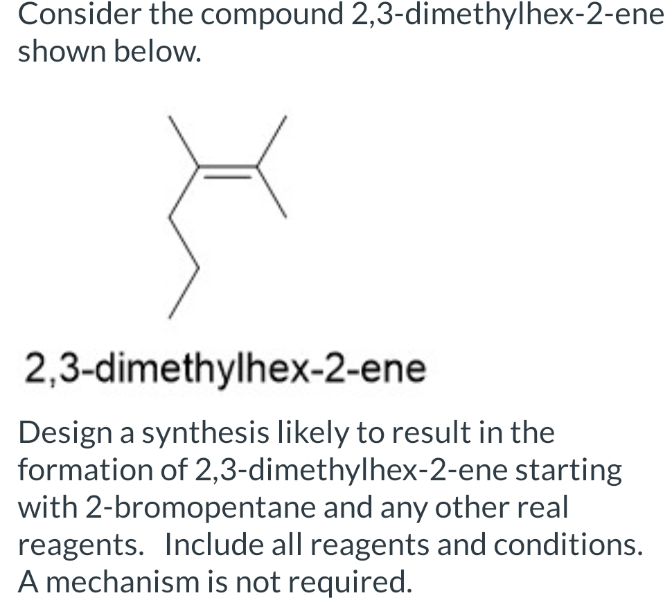 Consider the compound 2,3-dimethylhex-2-ene
shown below.
2,3-dimethylhex-2-ene
Design a synthesis likely to result in the
formation of 2,3-dimethylhex-2-ene starting
with 2-bromopentane and any other real
reagents. Include all reagents and conditions.
A mechanism is not required.