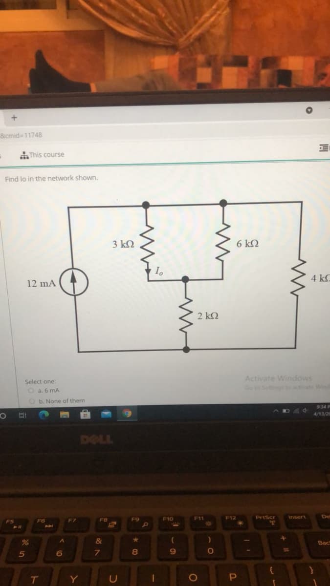 8icmid-11748
This course
Find lo in the network shown.
3 k2
6 kQ
4 k
12 mA
2 k2
Activate Windows
Go to Settingt ate Win
Select one:
O a. 6 mA
O b. None of them
934 F
4/13/26
DELL
F9
F10
F11
F12
PriScr
Insert
De
F6
F7
FR
&
Bac
%3D
5
7.
8
T
1O
