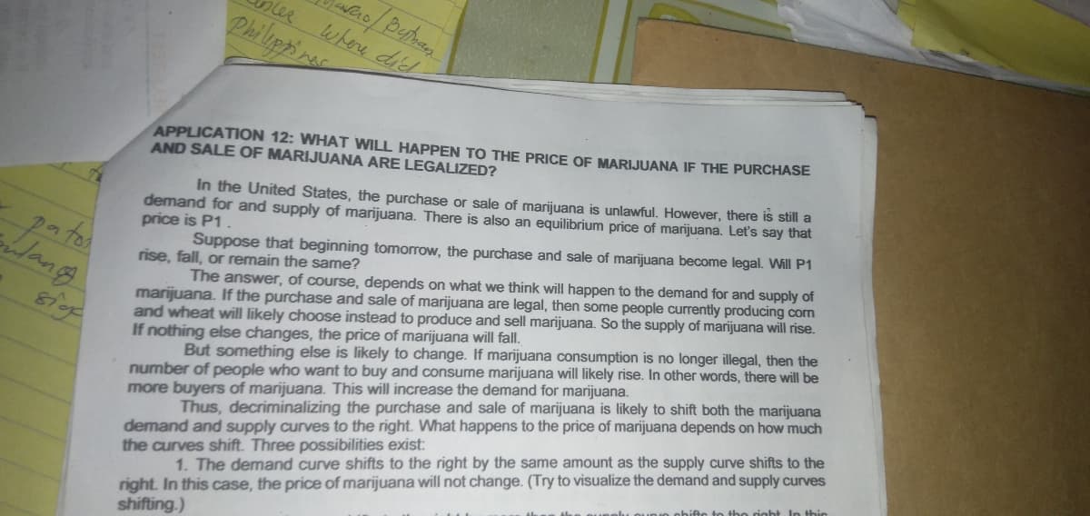 where died
Philippinac
APPLICATION 12: WHAT WILL HAPPEN TO THE PRICE OF MARIJUANA IF THE PURCHASE
AND SALE OF MARIJUANA ARE LEGALIZED?
In the United States, the purchase or sale of marijuana is unlawful. However, there is still a
demand for and supply of marijuana. There is also an equilibrium price of marijuana. Let's say that
price is P1
paton
lang
Suppose that beginning tomorrow, the purchase and sale of marijuana become legal. Will P1
rise, fall, or remain the same?
marijuana. If the purchase and sale of marijuana are legal, then some people currently producing com
and wheat will likely choose instead to produce and sell marijuana. So the supply of marijuana will rise.
If nothing else changes, the price of marijuana will fall.
The answer, of course, depends on what we think will happen to the demand for and supply of
number of people who want to buy and consume marijuana will likely rise. In other words, there will be
more buyers of marijuana. This will increase the demand for marijuana.
But something else is likely to change. If marijuana consumption is no longer illegal, then the
demand and supply curves to the right. What happens to the price of marijuana depends on how much
the curves shift. Three possibilities exist:
Thus, decriminalizing the purchase and sale of marijuana is likely to shift both the marijuana
right. In this case, the price of marijuana will not change. (Try to visualize the demand and supply curves
shifting.)
1. The demand curve shifts to the right by the same amount as the supply curve shifts to the
In this
