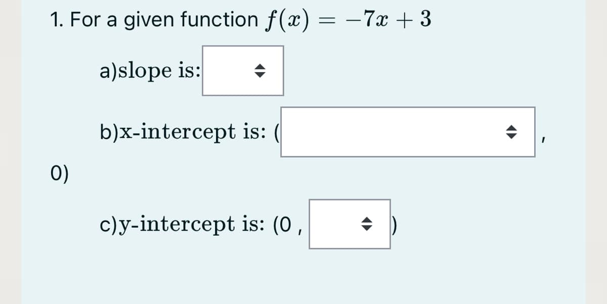 1. For a given function f(x) = –7x + 3
a)slope is:
b)x-intercept is: (
0)
c)y-intercept is: (0,
