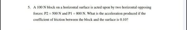 5. A 100 N block on a horizontal surface is acted upon by two horizontal opposing
forces: P2 = 500 N and PI 800 N. What is the acceleration produced if the
coefficient of friction between the block and the surface is 0.10?
