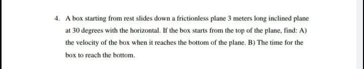 4. A box starting from rest slides down a frictionless plane 3 meters long inclined plane
at 30 degrees with the horizontal. If the box starts from the top of the plane, find: A)
the velocity of the box when it reaches the bottom of the plane. B) The time for the
box to reach the bottom.
