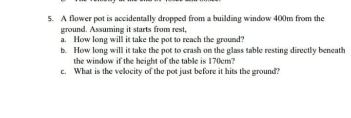 5. A flower pot is accidentally dropped from a building window 400m from the
ground. Assuming it starts from rest,
a. How long will it take the pot to reach the ground?
b. How long will it take the pot to crash on the glass table resting directly beneath
the window if the height of the table is 170cm?
c. What is the velocity of the pot just before it hits the ground?
