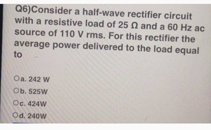 Q6)Consider a half-wave rectifier circuit
with a resistive load of 25 N and a 60 Hz ac
source of 110 V rms. For this rectifier the
average power delivered to the load equal
to
Оa. 242 W
Ob. 525W
Oc. 424W
Od. 240W
