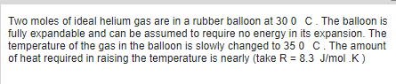Two moles of ideal helium gas are in a rubber balloon at 30 0 C. The balloon is
fully expandable and can be assumed to require no energy in its expansion. The
temperature of the gas in the balloon is slowly changed to 35 0 C. The amount
of heat required in raising the temperature is nearly (take R = 8.3 J/mol .K)
