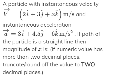 A particle with instantaneous velocity
V = (2i + 33 + æk) m/s and
instantaneous acceleration
a = 3ì + 4.53 – 6k m/s² . If path of
the particle is a straight line then
magnitude of x is: (If numeric value has
more than two decimal places,
truncate/round off the value to TWo
decimal places.)
