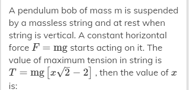 A pendulum bob of mass m is suspended
by a massless string and at rest when
string is vertical. A constant horizontal
force F = mg starts acting on it. The
value of maximum tension in string is
T = mg xv2 – 2, then the value of x
is:
