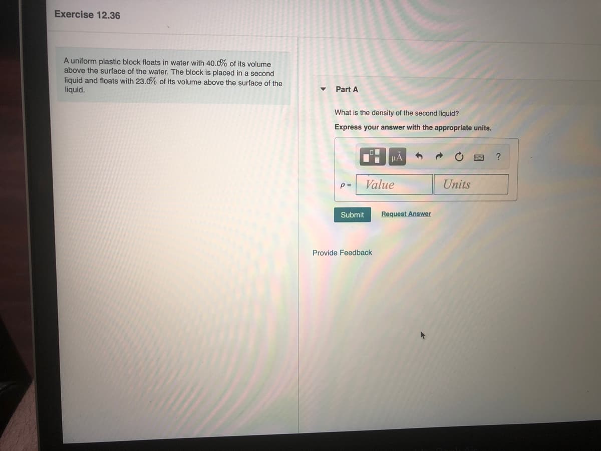Exercise 12.36
A uniform plastic block floats in water with 40.0% of its volume
above the surface of the water. The block is placed in a second
liquid and floats with 23.0% of its volume above the surface of the
liquid.
Part A
What is the density of the second liquid?
Express your answer with the appropriate units.
HA
?
p =
Value
Units
Submit
Request Answer
Provide Feedback
