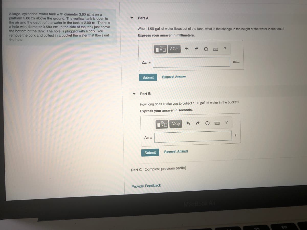 A large, cylindrical water tank with diameter 3.80 m is on a
platform 2.00 m above the ground. The vertical tank is open to
the air and the depth of the water in the tank is 2.00 m. There is
a hole with diameter 0.580 cm in the side of the tank just above
the bottom of the tank. The hole is plugged with a cork. You
Part A
When 1.00 gal of water flows out of the tank, what is the change in the height of the water in the tank?
remove the cork and collect in a bucket the water that flows out
Express your answer in millimeters.
the hole.
να ΑΣφ
Ah =
mm
Submit
Request Answer
Part B
How long does it take you to collect 1.00 gal of water in the bucket?
Express your answer in seconds.
ΠVα ΑΣφ
At =
Submit
Request Answer
Part C Complete previous part(s)
Provide Feedback
MacBook Air
