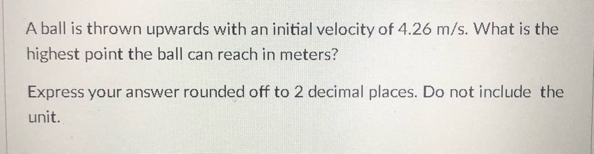 A ball is thrown upwards with an initial velocity of 4.26 m/s. What is the
highest point the ball can reach in meters?
Express your answer rounded off to 2 decimal places. Do not include the
unit.
