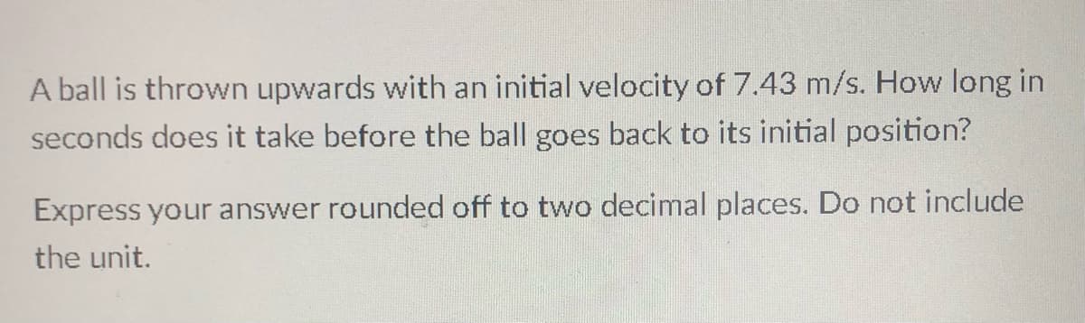 A ball is thrown upwards with an initial velocity of 7.43 m/s. How long in
seconds does it take before the ball goes back to its initial position?
Express your answer rounded off to two decimal places. Do not include
the unit.
