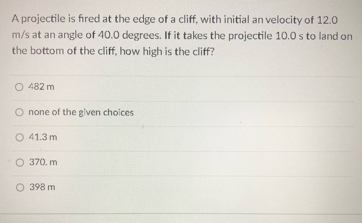 A projectile is fired at the edge of a cliff, with initial an velocity of 12.0
m/s at an angle of 40.0 degrees. If it takes the projectile 10.0 s to land on
the bottom of the cliff, how high is the cliff?
482 m
O none of the given choices
41.3 m
370. m
398 m
