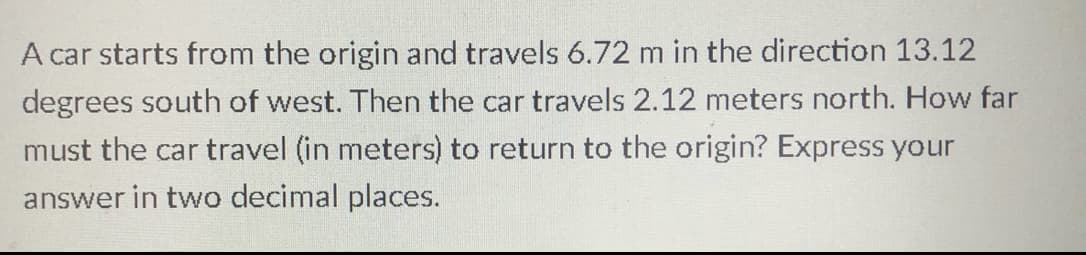 A car starts from the origin and travels 6.72 m in the direction 13.12
degrees south of west. Then the car travels 2.12 meters north. How far
must the car travel (in meters) to return to the origin? Express your
answer in two decimal places.
