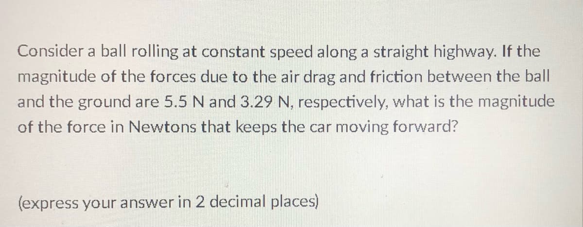 Consider a ball rolling at constant speed along a straight highway. If the
magnitude of the forces due to the air drag and friction between the ball
and the ground are 5.5 N and 3.29 N, respectively, what is the magnitude
of the force in Newtons that keeps the car moving forward?
(express your answer in 2 decimal places)
