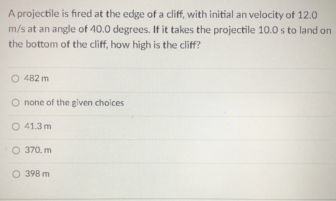 A projectile is fired at the edge of a cliff, with initial an velocity of 12.0
m/s at an angle of 40.0 degrees. If it takes the projectile 10.0 s to land on
the bottom of the cliff, how high is the cliff?
482 m
none of the given choices
41.3 m
370. m
398 m
