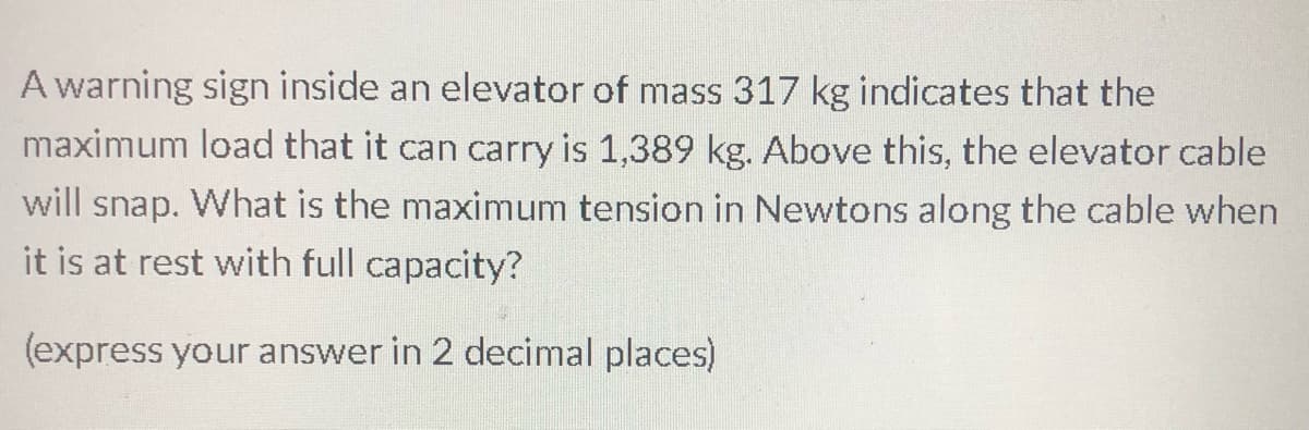 A warning sign inside an elevator of mass 317 kg indicates that the
maximum load that it can carry is 1,389 kg. Above this, the elevator cable
will snap. What is the maximum tension in Newtons along the cable when
it is at rest with full capacity?
(express your answer in 2 decimal places)
