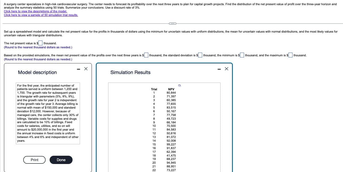 A surgery center specializes in high-risk cardiovascular surgery. The center needs to forecast its profitability over the next three years to plan for capital growth projects. Find the distribution of the net present value of profit over the three-year horizon and
analyze the summary statistics using 50 trials. Summarize your conclusions. Use a discount rate of 3%.
Click here to view the descriptions of the model.
Click here to view a sample of 50 simulation trial results.
Set up a spreadsheet model and calculate the net present value for the profits in thousands of dollars using the minimum for uncertain values with uniform distributions, the mean for uncertain values with normal distributions, and the most likely values for
uncertain values with triangular distributions.
The net present value is $
thousand.
(Round to the nearest thousand dollars as needed.)
Based on the provided simulations, the mean net present value of the profits over the next three years is $[
(Round to the nearest thousand dollars as needed.)
thousand, the standard deviation is $
thousand, the minimum is $
thousand, and the maximum is $
thousand.
Model description
For the first year, the anticipated number of
patients served is uniform between 1,200 and
1,700. The growth rate for subsequent years
is triangular with parameters (5%, 8%, 9%).
and the growth rate for year 2 is independent
of the growth rate for year 3. Average billing is
normal with mean of $150,000 and standard
deviation $12,000. However, because of
managed care, the center collects only 30% of
billings. Variable costs for supplies and drugs
are calculated to be 10% of billings. Fixed
costs for salaries, utilities, and so on will
amount to $20,000,000 in the first year and
the annual increase in fixed costs is uniform
between 4% and 6% and independent of other
years.
Print
Done
Simulation Results
Trial
NPV
1
80,844
2
71,397
3
60,385
4
77,655
5
83,515
6
50,167
7
77,758
8
49,723
9
66,184
10
70,500
11
84,583
12
50,616
13
81,072
14
92,008
15
99,227
16
91,837
17
62,394
18
41,475
19
68,237
20
94,945
21
88,951
22
73,227
- X