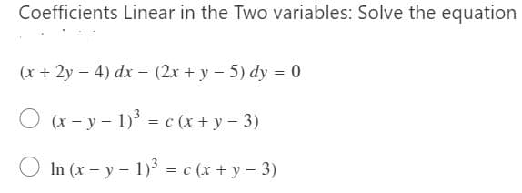 Coefficients Linear in the Two variables: Solve the equation
(x + 2y – 4) dx – (2x + y – 5) dy = 0
O (x- y - 1)' = c (x + y – 3)
In (x – y – 1) = c (x + y - 3)
