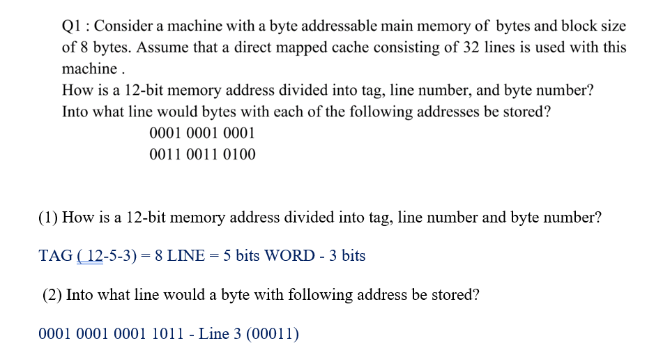 Q1: Consider a machine with a byte addressable main memory of bytes and block size
of 8 bytes. Assume that a direct mapped cache consisting of 32 lines is used with this
machine .
How is a 12-bit memory address divided into tag, line number, and byte number?
Into what line would bytes with each of the following addresses be stored?
0001 0001 0001
0011 0011 0100
(1) How is a 12-bit memory address divided into tag, line number and byte number?
TAG ( 12-5-3) = 8 LINE = 5 bits WORD - 3 bits
(2) Into what line would a byte with following address be stored?
0001 0001 0001 1011 - Line 3 (00011)
