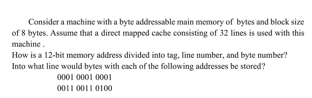 Consider a machine with a byte addressable main memory of bytes and block size
of 8 bytes. Assume that a direct mapped cache consisting of 32 lines is used with this
machine .
How is a 12-bit memory address divided into tag, line number, and byte number?
Into what line would bytes with each of the following addresses be stored?
0001 0001 0001
0011 0011 0100
