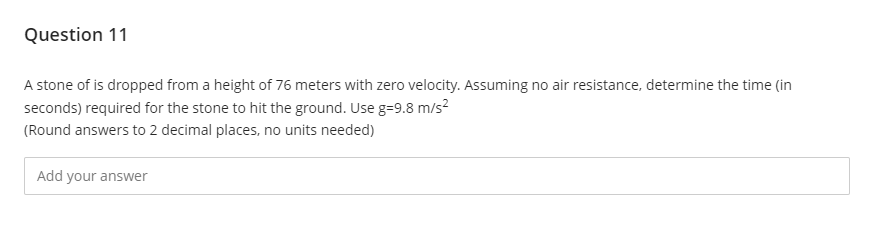 Question 11
A stone of is dropped from a height of 76 meters with zero velocity. Assuming no air resistance, determine the time (in
seconds) required for the stone to hit the ground. Use g=9.8 m/s²
(Round answers to 2 decimal places, no units needed)
Add your answer
