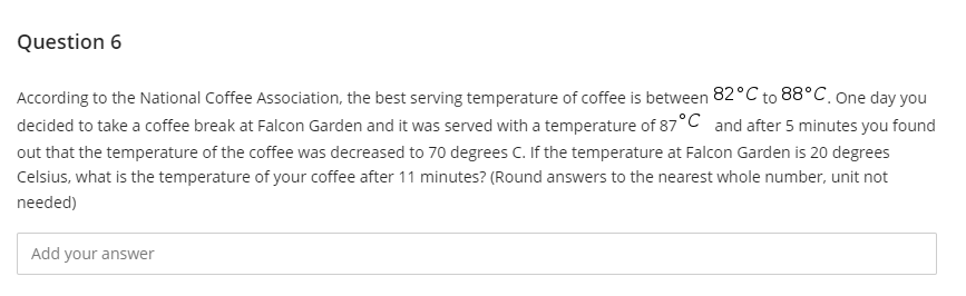 Question 6
According to the National Coffee Association, the best serving temperature of coffee is between 82°C to 88°C, one day you
decided to take a coffee break at Falcon Garden and it was served with a temperature of 87°C and after 5 minutes you found
out that the temperature of the coffee was decreased to 70 degrees C. If the temperature at Falcon Garden is 20 degrees
Celsius, what is the temperature of your coffee after 11 minutes? (Round answers to the nearest whole number, unit not
needed)
Add your answer
