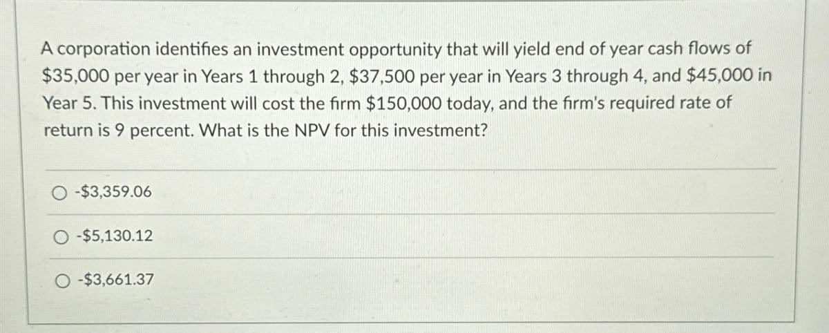 A corporation identifies an investment opportunity that will yield end of year cash flows of
$35,000 per year in Years 1 through 2, $37,500 per year in Years 3 through 4, and $45,000 in
Year 5. This investment will cost the firm $150,000 today, and the firm's required rate of
return is 9 percent. What is the NPV for this investment?
O-$3,359.06
O-$5,130.12
O-$3,661.37