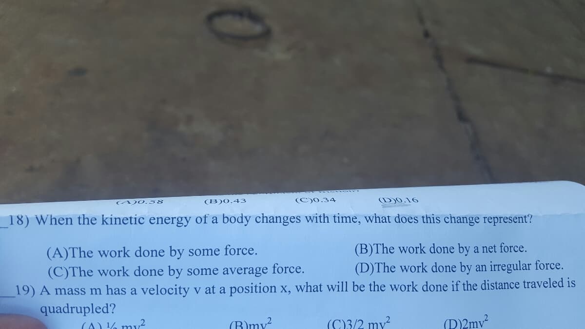 A)0. 58
(B)0.43
(C)0.34
(D)0.16
18) When the kinetic energy of a body changes with time, what does this change represent?
(A)The work done by some force.
(C)The work done by some average force.
(B)The work done by a net force.
(D)The work done by an irregular force.
19) A mass m has a velocity v at a position x, what will be the work done if the distance traveled is
quadrupled?
(A) % my?
(B)my?
(C3/2 my?
