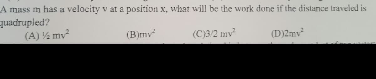 A mass m has a velocity v at a position x, what will be the work done if the distance traveled is
quadrupled?
(A) ½ mv²
(B)mv
(C)3/2 mv²
(D)2mv²
