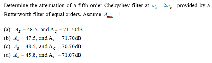 Determine the attenuation of a fifth order Chebyshev filter at w, = 2w, provided by a
Butterworth filter of equal orders. Assume A =1
'max
(a) Ag = 48.5, and A. = 71.70 dB
%3D
(b) Ag = 47.5, and A. = 71.70dB
(c) Az = 48.5, and A, = 70.70 đB
(d) Az = 45.8, and A, = 71.07 đB

