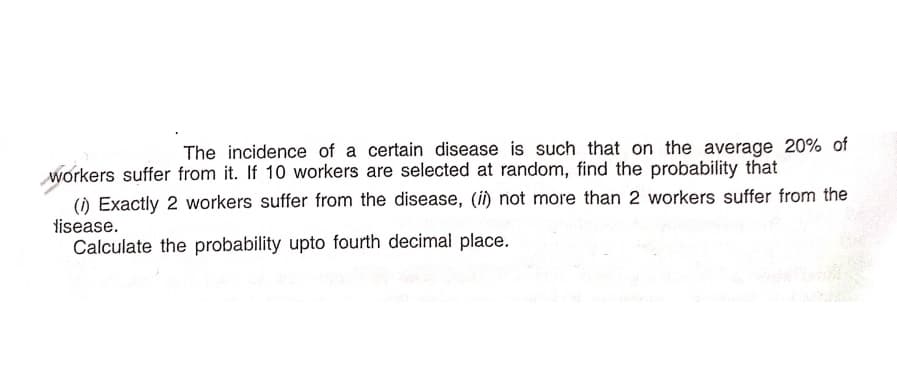 The incidence of a certain disease is such that on the average 20% of
workers suffer from it. If 10 workers are selected at random, find the probability that
() Exactly 2 workers suffer from the disease, (i) not more than 2 workers suffer from the
tisease.
Calculate the probability upto fourth decimal place.
