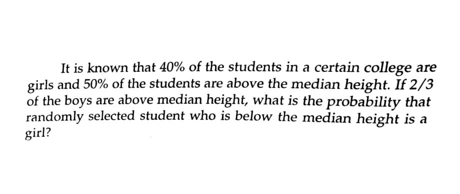 It is known that 40% of the students in a certain college are
girls and 50% of the students are above the median height. If 2/3
of the boys are above median height, what is the probability that
randomly selected student who is below the median height is a
girl?
