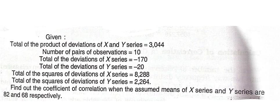 Given :
Total of the product of deviations of X and Y series 3,044
Number of pairs of observations = 10
Total of the deviations of X series =-170
boteln Total of the deviations of Y series = -20
Total of the squares of deviations of X series = 8,288
Total of the squares of deviations of Y series = 2,264.
Find out the coefficient of correlation when the assumed means of X series and Y series are
82 and 68 respectively.
