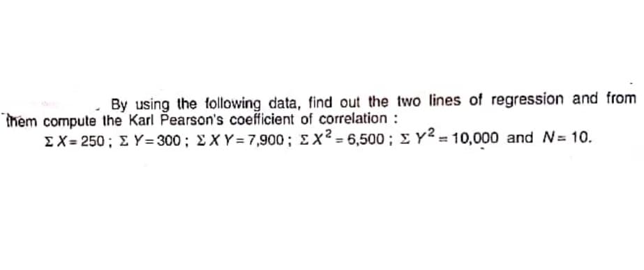 By using the following data, find out the two lines of regression and from
them compute the Karl Pearson's coefficient of correlation :
EX = 250 ; E Y= 300; EX Y =7,900; EX2 = 6,500; E Y2= 10,000 and N= 10.
