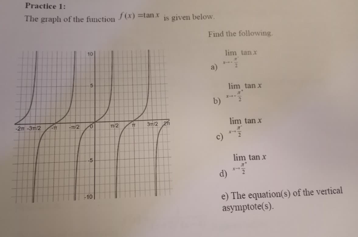 Practice 1:
The graph of the function
-2T -3TT/2
-TT
-TT/2
10
5
0
-5
-10
f(x) =tan.x
TT/2
is given below.
TT 3TT/2 211
Find the following.
b)
lim tan x
л
2
lim tan x
2
lim tan x
л
2
lim tan x
d)
e) The equation(s) of the vertical
asymptote(s).