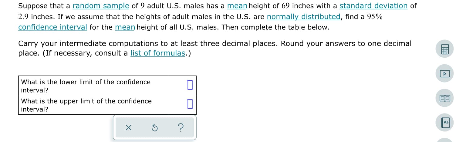 Suppose that a random sample of 9 adult U.S. males has a mean height of 69 inches with a standard deviation of
2.9 inches. If we assume that the heights of adult males in the U.S. are normally distributed, find a 95%
confidence interval for the mean height of all U.S. males. Then complete the table below.
Carry your intermediate computations to at least three decimal places. Round your answers to one decimal
place. (If necessary, consult a list of formulas.)
What is the lower limit of the confidence
interval?
What is the upper limit of the confidence
interval?
Aa
