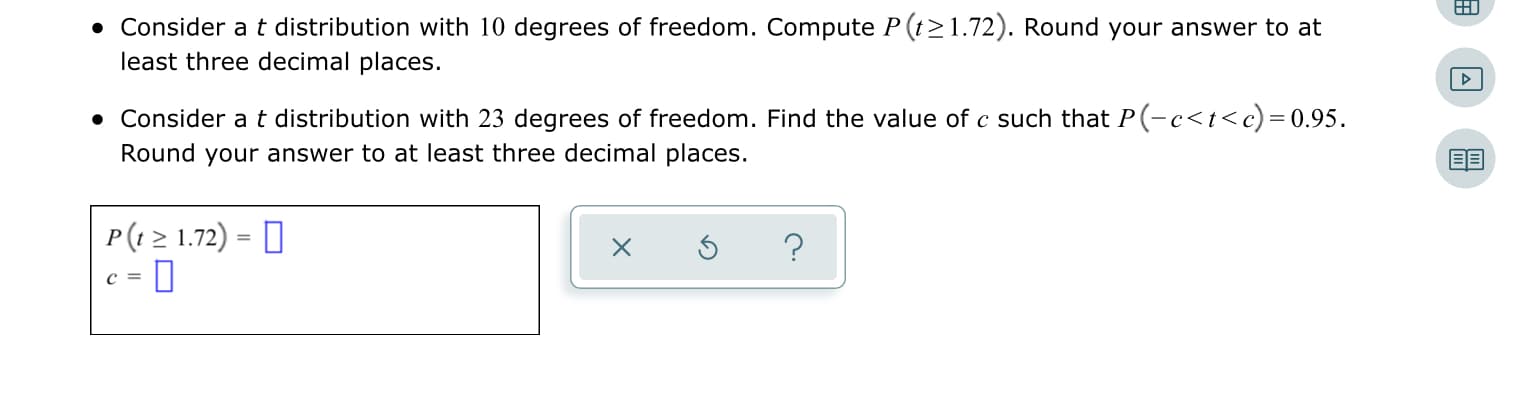 • Consider at distribution with 10 degrees of freedom. Compute P (t>1.72). Round your answer to at
least three decimal places.
• Consider a t distribution with 23 degrees of freedom. Find the value of c such that P(-c<t<c)=0.95.
Round your answer to at least three decimal places.
P(1 > 1.72) = D
