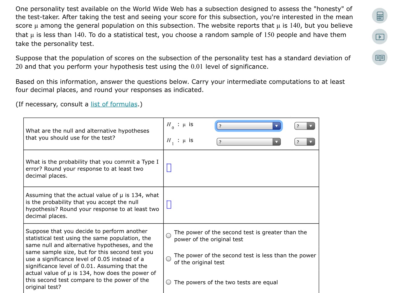 One personality test available on the World Wide Web has a subsection designed to assess the "honesty" of
the test-taker. After taking the test and seeing your score for this subsection, you're interested in the mean
score u among the general population on this subsection. The website reports that µ is 140, but you believe
is less than 140. To do a statistical test, you choose a random sample of 150 people and have them
that
take the personality test.
Suppose that the population of scores on the subsection of the personality test has a standard deviation of
20 and that you perform your hypothesis test using the 0.01 level of significance.
Based on this information, answer the questions below. Carry your intermediate computations to at least
four decimal places, and round your responses as indicated.
(If necessary, consult a list of formulas.)
H. : u is
What are the null and alternative hypotheses
that you should use for the test?
Η, : μ is
What is the probability that you commit a Type I
error? Round your response to at least two
decimal places.
Assuming that the actual value of u is 134, what
is the probability that you accept the null
hypothesis? Round your response to at least two
decimal places.
Suppose that you decide to perform another
statistical test using the same population, the
same null and alternative hypotheses, and the
same sample size, but for this second test you
use a significance level of 0.05 instead of a
significance level of 0.01. Assuming that the
actual value of u is 134, how does the power of
this second test compare to the power of the
original test?
The power of the second test is greater than the
power of the original test
The power of the second test is less than the power
of the original test
The powers of the two tests are equal
