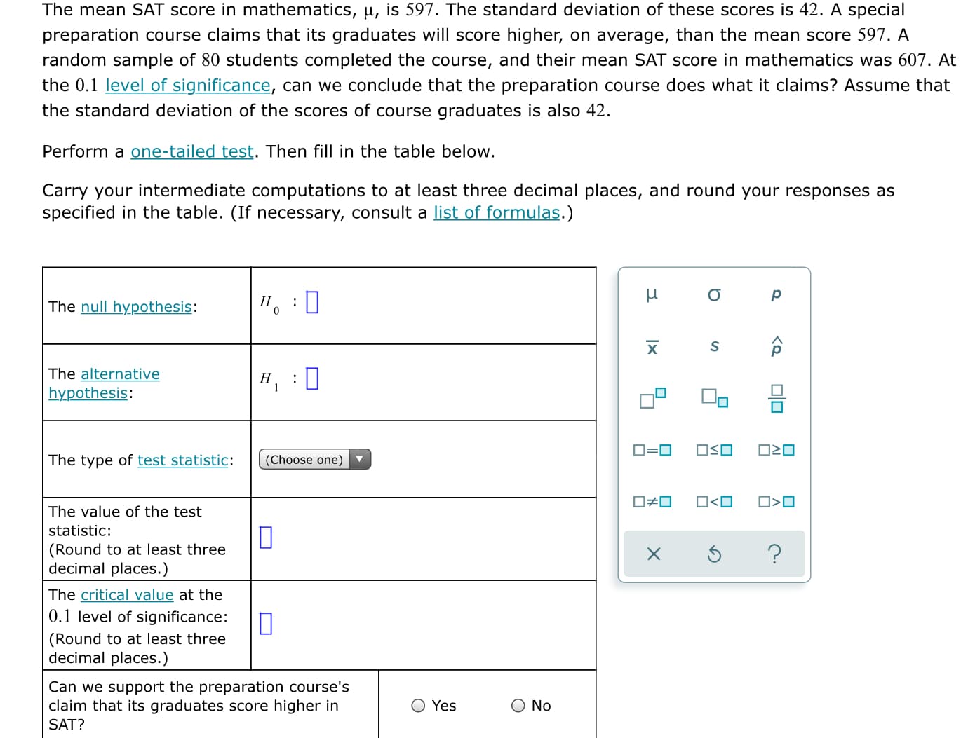 The mean SAT score in mathematics, µ, is 597. The standard deviation of these scores is 42. A special
preparation course claims that its graduates will score higher, on average, than the mean score 597. A
random sample of 80 students completed the course, and their mean SAT score in mathematics was 607. At
the 0.1 level of significance, can we conclude that the preparation course does what it claims? Assume that
the standard deviation of the scores of course graduates is also 42.
Perform a one-tailed test. Then fill in the table below.
Carry your intermediate computations to at least three decimal places, and round your responses as
specified in the table. (If necessary, consult a list of formulas.)
Н
The null hypothesis:
х
The alternative
hypothesis:
ロ=ロ
ロSロ
The type of test statistic:
(Choose one)
ロロ
O<O
O>0
The value of the test
statistic:
(Round to at least three
decimal places.)
The critical value at the
0.1 level of significance:
(Round to at least three
decimal places.)
Can we support the preparation course's
claim that its graduates score higher in
O Yes
O No
SAT?

