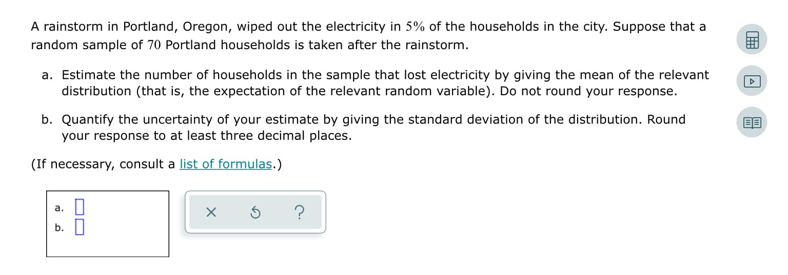 A rainstorm in Portland, Oregon, wiped out the electricity in 5% of the households in the city. Suppose that a
random sample of 70 Portland households is taken after the rainstorm.
a. Estimate the number of households in the sample that lost electricity by giving the mean of the relevant
distribution (that is, the expectation of the relevant random variable). Do not round your response.
b. Quantify the uncertainty of your estimate by giving the standard deviation of the distribution. Round
your response to at least three decimal places.
(If necessary, consult a list of formulas.)
a. ||
b.||
